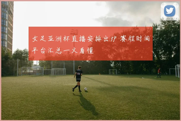 女足亚洲杯直播安排出炉 赛程时间平台汇总一文看懂